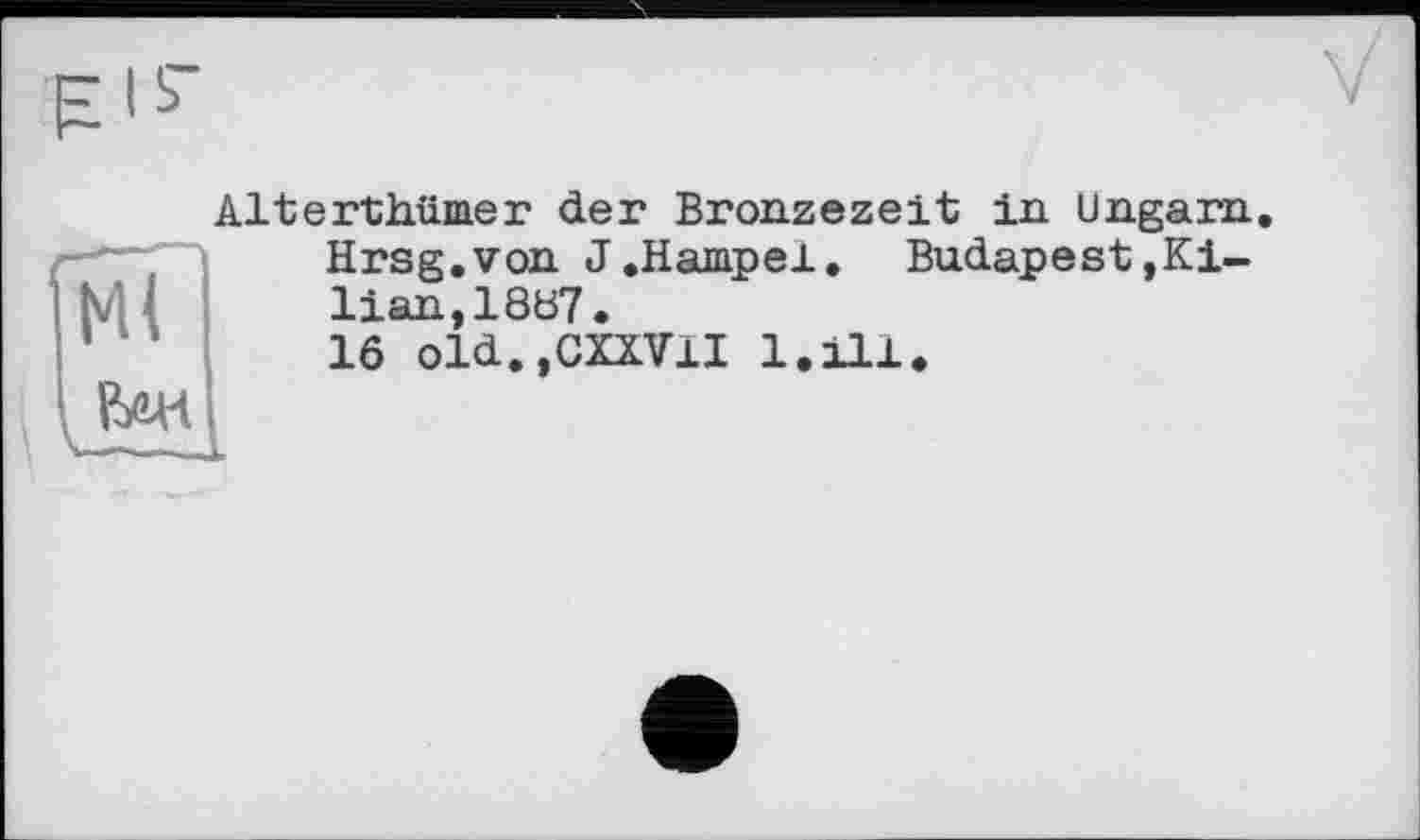 ﻿pib
Ml

Alterthümer der Bronzezeit in Ungarn.
Hrsg.von J.Hampel. Budapest»Kilian, 18ö7.
16 old.,CXXVlI 1.111*